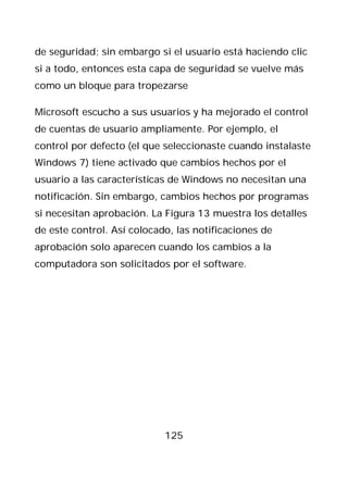 de seguridad; sin embargo si el usuario está haciendo clic
si a todo, entonces esta capa de seguridad se vuelve más
como un bloque para tropezarse

Microsoft escucho a sus usuarios y ha mejorado el control
de cuentas de usuario ampliamente. Por ejemplo, el
control por defecto (el que seleccionaste cuando instalaste
Windows 7) tiene activado que cambios hechos por el
usuario a las características de Windows no necesitan una
notificación. Sin embargo, cambios hechos por programas
si necesitan aprobación. La Figura 13 muestra los detalles
de este control. Así colocado, las notificaciones de
aprobación solo aparecen cuando los cambios a la
computadora son solicitados por el software.




                            125
 