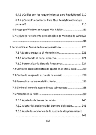 6.4.3 ¿Cuáles son los requerimientos para ReadyBoost? 210
      6.4.4 ¿Cómo Puedo Hacer Para Que ReadyBoost trabaje
      para mí? ........................................................................ 210
  6.6 Haga que Windows se Apague Más Rápido............................213

  6.7 Ejecute la Herramienta de Diagnóstico de Memoria de Windows
   ...................................................................................................216

7 Personalice el Menú de Inicio y escritorio........................... 220
      7.1 Adapte a su gusto el Menú Inicio ............................. 221
      7.1.1 Adaptando el panel derecho ................................. 221
      7.1.2 Personalizar la Lista de Programas ........................ 224
  7.2 Cambie la acción del botón de apagar en el Menú Inicio ........229

  7.3 Cambie la imagen de su cuenta de usuario ............................230

  7.4 Personalice sus Íconos del Escritorio ......................................233

  7.5 Elimine el icono de acceso directo sobrepuesto .....................238

  7.6 Personalice su ratón ..............................................................239

      7.6.1 Ajuste los botones del ratón: ................................ 240
      7.6.2 Ajustar las opciones del puntero del ratón ............ 241
      7.6.3 Ajuste las opciones de la rueda de desplazamiento
      ..................................................................................... 243
                                                 xvi
 