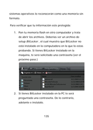 sistemas operativos lo reconocerán como una memoria sin
formato.

Para verificar que tu información este protegida:

   1. Pon tu memoria flash en otro computador y trata
      de abrir los archivos. Deberías ver un archivo de
      setup BitLocker , el cual muestra que BitLocker no
      está instalado en la computadora en la que lo estas
      probando. Si tienes BitLocker instalado en la
      maquina, te será solicitado una contraseña (ver el
      próximo paso.)




   2. Si tienes BitLocker instalado en la PC te será
      preguntada una contraseña. De lo contrario,
      adelante e instalalo.




                              135
 