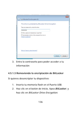3. Entra la contraseña para poder acceder a tu
       información


4.5.1.3 Removiendo la encriptación de BitLocker

Si quieres desencriptar tu dispositivo:

   1. Inserta tu memoria flash en el Puerto USB.
   2. Haz clic en el botón de inicio, tipea BitLocker , y
       haz clic en BitLocker Drive Encryption.



                            136
 