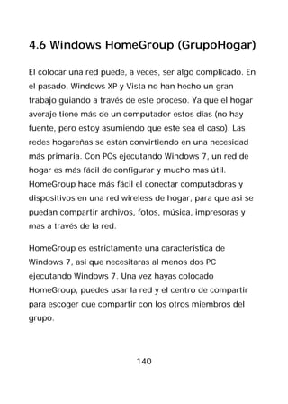 4.6 Windows HomeGroup (GrupoHogar)

El colocar una red puede, a veces, ser algo complicado. En
el pasado, Windows XP y Vista no han hecho un gran
trabajo guiando a través de este proceso. Ya que el hogar
averaje tiene más de un computador estos días (no hay
fuente, pero estoy asumiendo que este sea el caso). Las
redes hogareñas se están convirtiendo en una necesidad
más primaria. Con PCs ejecutando Windows 7, un red de
hogar es más fácil de configurar y mucho mas útil.
HomeGroup hace más fácil el conectar computadoras y
dispositivos en una red wireless de hogar, para que asi se
puedan compartir archivos, fotos, música, impresoras y
mas a través de la red.

HomeGroup es estrictamente una característica de
Windows 7, así que necesitaras al menos dos PC
ejecutando Windows 7. Una vez hayas colocado
HomeGroup, puedes usar la red y el centro de compartir
para escoger que compartir con los otros miembros del
grupo.




                           140
 