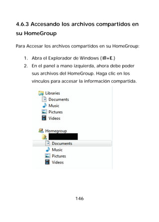 4.6.3 Accesando los archivos compartidos en
su HomeGroup

Para Accesar los archivos compartidos en su HomeGroup:

   1. Abra el Explorador de Windows (+E.)
   2. En el panel a mano izquierda, ahora debe poder
      sus archivos del HomeGroup. Haga clic en los
      vínculos para accesar la información compartida.




                         146
 
