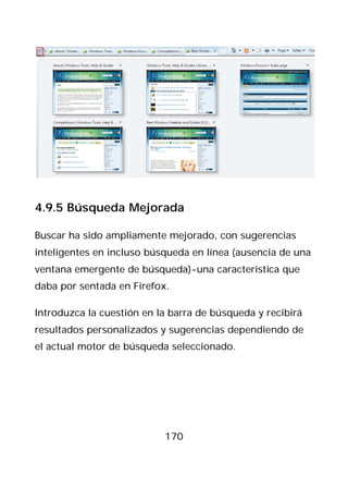 4.9.5 Búsqueda Mejorada

Buscar ha sido ampliamente mejorado, con sugerencias
inteligentes en incluso búsqueda en línea (ausencia de una
ventana emergente de búsqueda)-una característica que
daba por sentada en Firefox.

Introduzca la cuestión en la barra de búsqueda y recibirá
resultados personalizados y sugerencias dependiendo de
el actual motor de búsqueda seleccionado.




                           170
 