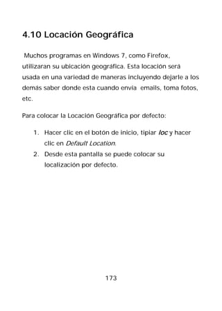 4.10 Locación Geográfica

Muchos programas en Windows 7, como Firefox,
utilizaran su ubicación geográfica. Esta locación será
usada en una variedad de maneras incluyendo dejarle a los
demás saber donde esta cuando envía emails, toma fotos,
etc.

Para colocar la Locación Geográfica por defecto:

       1. Hacer clic en el botón de inicio, tipiar loc y hacer
          clic en Default Location.
       2. Desde esta pantalla se puede colocar su
          localización por defecto.




                                173
 