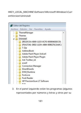 HKEY_LOCAL_MACHINESoftwareMicrosoftWindowsCurr
entVersionUninstall




   3. En el panel izquierdo están los programas (algunos
       representados por números y letras y otros por su


                          181
 