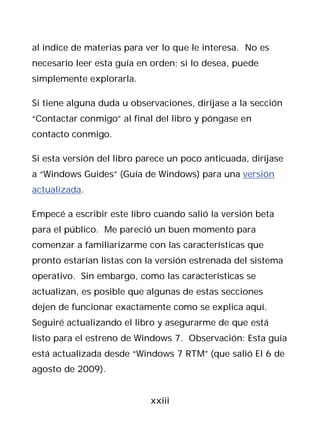 al índice de materias para ver lo que le interesa. No es
necesario leer esta guía en orden; si lo desea, puede
simplemente explorarla.

Si tiene alguna duda u observaciones, diríjase a la sección
“Contactar conmigo” al final del libro y póngase en
contacto conmigo.

Si esta versión del libro parece un poco anticuada, diríjase
a “Windows Guides” (Guía de Windows) para una versión
actualizada.

Empecé a escribir este libro cuando salió la versión beta
para el público. Me pareció un buen momento para
comenzar a familiarizarme con las características que
pronto estarían listas con la versión estrenada del sistema
operativo. Sin embargo, como las características se
actualizan, es posible que algunas de estas secciones
dejen de funcionar exactamente como se explica aquí.
Seguiré actualizando el libro y asegurarme de que está
listo para el estreno de Windows 7. Observación: Esta guía
está actualizada desde “Windows 7 RTM” (que salió El 6 de
agosto de 2009).


                            xxiii
 