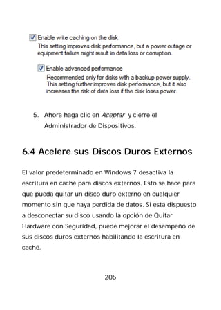 5. Ahora haga clic en Aceptar y cierre el
         Administrador de Dispositivos.



6.4 Acelere sus Discos Duros Externos

El valor predeterminado en Windows 7 desactiva la
escritura en caché para discos externos. Esto se hace para
que pueda quitar un disco duro externo en cualquier
momento sin que haya perdida de datos. Si está dispuesto
a desconectar su disco usando la opción de Quitar
Hardware con Seguridad, puede mejorar el desempeño de
sus discos duros externos habilitando la escritura en
caché.



                            205
 