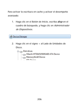 Para activar la escritura en cache y activar el desempeño
avanzado:

   1. Haga clic en el Botón de Inicio, escriba disp en el
       cuadro de búsqueda, y haga clic en Administrador
       de Dispositivos.




   2. Haga clic en el signo + al Lado de Unidades de
       Disco.




                            206
 