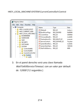 HKEY_LOCAL_MACHINESYSTEMCurrentControlSetControl




   3. En el panel derecho verá una clave llamada
       WaitToKillServiceTimeout, con un valor por default
       de 12000 (12 segundos.)




                           214
 