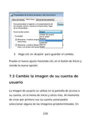 3. Haga clic en Aceptar para guardar el cambio.

Pruebe el nuevo ajuste hacienda clic en el botón de Inicio y
viendo la nueva opción.



7.3 Cambie la imagen de su cuenta de
usuario

La imagen de usuario se utiliza en la pantalla de acceso a
su cuenta, en el menú de inicio y otros más. Al momento
de crear por primera vez su cuenta usted podrá
seleccionar alguna de las imágenes predeterminadas. En


                            230
 