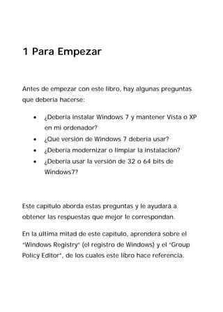 1 Para Empezar


Antes de empezar con este libro, hay algunas preguntas
que debería hacerse:

   •   ¿Debería instalar Windows 7 y mantener Vista o XP
       en mi ordenador?
   •   ¿Qué versión de Windows 7 debería usar?
   •   ¿Debería modernizar o limpiar la instalación?
   •   ¿Debería usar la versión de 32 o 64 bits de
       Windows7?




Este capítulo aborda estas preguntas y le ayudará a
obtener las respuestas que mejor le correspondan.

En la última mitad de este capítulo, aprenderá sobre el
“Windows Registry” (el registro de Windows) y el “Group
Policy Editor”, de los cuales este libro hace referencia.
 
