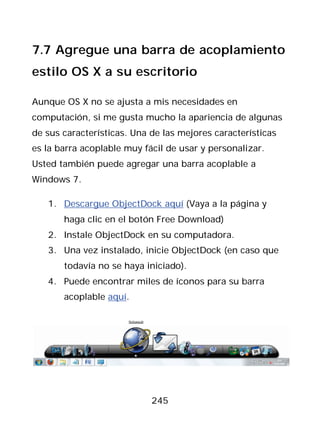 7.7 Agregue una barra de acoplamiento
estilo OS X a su escritorio

Aunque OS X no se ajusta a mis necesidades en
computación, si me gusta mucho la apariencia de algunas
de sus características. Una de las mejores características
es la barra acoplable muy fácil de usar y personalizar.
Usted también puede agregar una barra acoplable a
Windows 7.

   1. Descargue ObjectDock aquí (Vaya a la página y
       haga clic en el botón Free Download)
   2. Instale ObjectDock en su computadora.
   3. Una vez instalado, inicie ObjectDock (en caso que
       todavía no se haya iniciado).
   4. Puede encontrar miles de íconos para su barra
       acoplable aquí.




                            245
 