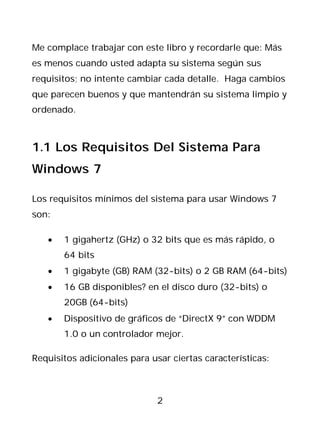 Me complace trabajar con este libro y recordarle que: Más
es menos cuando usted adapta su sistema según sus
requisitos; no intente cambiar cada detalle. Haga cambios
que parecen buenos y que mantendrán su sistema limpio y
ordenado.



1.1 Los Requisitos Del Sistema Para
Windows 7

Los requisitos mínimos del sistema para usar Windows 7
son:

   •   1 gigahertz (GHz) o 32 bits que es más rápido, o
       64 bits
   •   1 gigabyte (GB) RAM (32-bits) o 2 GB RAM (64-bits)
   •   16 GB disponibles? en el disco duro (32-bits) o
       20GB (64-bits)
   •   Dispositivo de gráficos de “DirectX 9” con WDDM
       1.0 o un controlador mejor.

Requisitos adicionales para usar ciertas características:



                              2
 