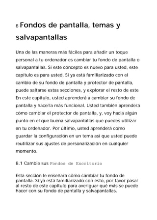 8   Fondos de pantalla, temas y
salvapantallas

Una de las maneras más fáciles para añadir un toque
personal a tu ordenador es cambiar tu fondo de pantalla o
salvapantallas. Si este concepto es nuevo para usted, este
capítulo es para usted. Si ya está familiarizado con el
cambio de su fondo de pantalla y protector de pantalla,
puede saltarse estas secciones, y explorar el resto de este
En este capítulo, usted aprenderá a cambiar su fondo de
pantalla y hacerla más funcional. Usted también aprenderá
cómo cambiar el protector de pantalla, y, voy hacia algún
punto en el que buena salvapantallas que puedes utilizar
en tu ordenador. Por último, usted aprenderá cómo
guardar la configuración en un tema así que usted puede
reutilizar sus ajustes de personalización en cualquier
momento.

8.1 Cambie sus Fondos de Escritorio

Esta sección le enseñará cómo cambiar tu fondo de
pantalla. Si ya está familiarizado con esto, por favor pasar
al resto de este capítulo para averiguar qué más se puede
hacer con su fondo de pantalla y salvapantallas.
 