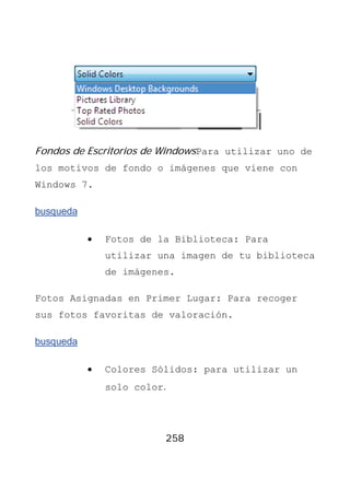 Fondos de Escritorios de WindowsPara utilizar uno de
los motivos de fondo o imágenes que viene con
Windows 7.

busqueda

           •   Fotos de la Biblioteca: Para
               utilizar una imagen de tu biblioteca
               de imágenes.

Fotos Asignadas en Primer Lugar: Para recoger
sus fotos favoritas de valoración.

busqueda

           •   Colores Sólidos: para utilizar un
               solo color.




                         258
 