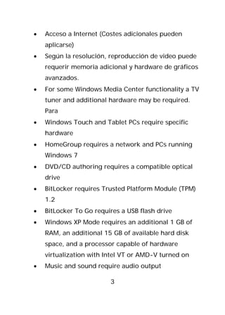 •   Acceso a Internet (Costes adicionales pueden
    aplicarse)
•   Según la resolución, reproducción de video puede
    requerir memoria adicional y hardware de gráficos
    avanzados.
•   For some Windows Media Center functionality a TV
    tuner and additional hardware may be required.
    Para
•   Windows Touch and Tablet PCs require specific
    hardware
•   HomeGroup requires a network and PCs running
    Windows 7
•   DVD/CD authoring requires a compatible optical
    drive
•   BitLocker requires Trusted Platform Module (TPM)
    1.2
•   BitLocker To Go requires a USB flash drive
•   Windows XP Mode requires an additional 1 GB of
    RAM, an additional 15 GB of available hard disk
    space, and a processor capable of hardware
    virtualization with Intel VT or AMD-V turned on
•   Music and sound require audio output

                         3
 