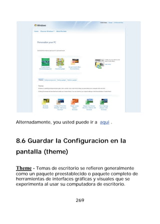 Alternadamente, you usted puede ir a aqui .



8.6 Guardar la Configuracion en la
pantalla (theme)

Theme - Temas de escritorio se refieren generalmente
como un paquete preestablecido o paquete completo de
herramientas de interfaces gráficas y visuales que se
experimenta al usar su computadora de escritorio.


                          269
 