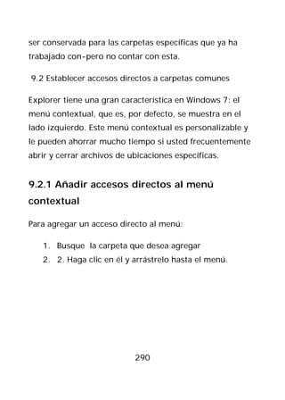 ser conservada para las carpetas específicas que ya ha
trabajado con-pero no contar con esta.

9.2 Establecer accesos directos a carpetas comunes

Explorer tiene una gran característica en Windows 7: el
menú contextual, que es, por defecto, se muestra en el
lado izquierdo. Este menú contextual es personalizable y
le pueden ahorrar mucho tiempo si usted frecuentemente
abrir y cerrar archivos de ubicaciones específicas.


9.2.1 Añadir accesos directos al menú
contextual

Para agregar un acceso directo al menú:

   1. Busque la carpeta que desea agregar
   2. 2. Haga clic en él y arrástrelo hasta el menú.




                            290
 