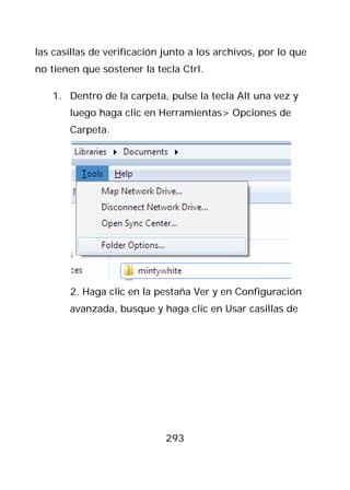 las casillas de verificación junto a los archivos, por lo que
no tienen que sostener la tecla Ctrl.

   1. Dentro de la carpeta, pulse la tecla Alt una vez y
       luego haga clic en Herramientas> Opciones de
       Carpeta.




       2. Haga clic en la pestaña Ver y en Configuración
       avanzada, busque y haga clic en Usar casillas de




                             293
 