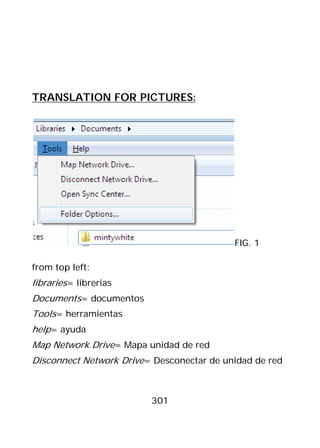 TRANSLATION FOR PICTURES:




                                           FIG. 1

from top left:
libraries= librerias
Documents= documentos
Tools= herramientas
help= ayuda
Map Network Drive= Mapa unidad de red
Disconnect Network Drive= Desconectar de unidad de red



                         301
 