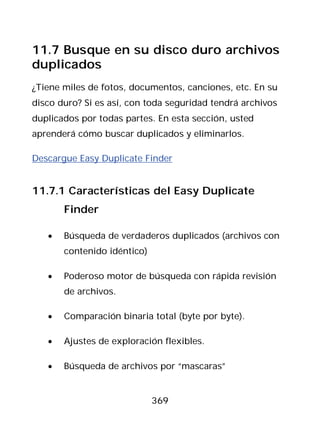 11.7 Busque en su disco duro archivos
duplicados
¿Tiene miles de fotos, documentos, canciones, etc. En su
disco duro? Si es así, con toda seguridad tendrá archivos
duplicados por todas partes. En esta sección, usted
aprenderá cómo buscar duplicados y eliminarlos.

Descargue Easy Duplicate Finder


11.7.1 Características del Easy Duplicate
       Finder

   •   Búsqueda de verdaderos duplicados (archivos con
       contenido idéntico)

   •   Poderoso motor de búsqueda con rápida revisión
       de archivos.

   •   Comparación binaria total (byte por byte).

   •   Ajustes de exploración flexibles.

   •   Búsqueda de archivos por “mascaras”


                             369
 