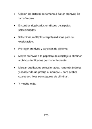 •   Opción de criterio de tamaño & saltar archivos de
    tamaño cero.

•   Encontrar duplicados en discos o carpetas
    seleccionadas

•   Seleccione múltiples carpetas/discos para su
    exploración.

•   Proteger archivos y carpetas de sistema.

•   Mover archivos a la papelera de reciclaje o eliminar
    archivos duplicados permanentemente.

•   Marcar duplicados seleccionados, renombrándolos
    y añadiendo un prefijo al nombre – para probar
    cuales archivos son seguros de eliminar.

•   Y mucho más.




                        370
 