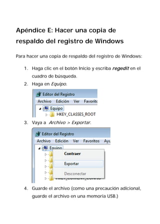 Apéndice E: Hacer una copia de
respaldo del registro de Windows

Para hacer una copia de respaldo del registro de Windows:

   1. Haga clic en el botón Inicio y escriba regedit en el
       cuadro de búsqueda.
   2. Haga en Equipo.




   3. Vaya a Archivo > Exportar.




   4. Guarde el archivo (como una precaución adicional,
       guarde el archivo en una memoria USB.)
 