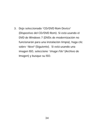 3. Deje seleccionado “CD/DVD Rom Device”
   (Dispostivo del CD/DVD Rom). Si está usando el
   DVD de Windows 7 (DVDs de modernización no
   funcionarán para una instalación limpia), haga clic
   sobre “Next” (Siguiente). Si está usando una
   imagen ISO, seleccione “Image File” (Archivo de
   Imagen) y busque su ISO.




                        34
 