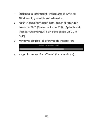 1. Encienda su ordenador, introduzca el DVD de
   Windows 7, y reinicie su ordenador.
2. Pulse la tecla apropiada para iniciar el arranque
   desde du DVD (Suele ser Esc o F12). (Apéndice H:
   Realizar un arranque o un boot desde un CD o
   DVD).
3. Windows cargará los archives de instalación.




4. Haga clic sobre “Install now” (Instalar ahora).




                         48
 