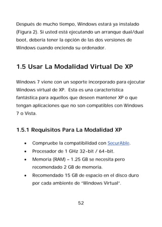 Después de mucho tiempo, Windows estará ya instalado
(Figura 2). Si usted está ejecutando un arranque dual/dual
boot, debería tener la opción de las dos versiones de
Windows cuando encienda su ordenador.



1.5 Usar La Modalidad Virtual De XP

Windows 7 viene con un soporte incorporado para ejecutar
Windows virtual de XP. Esta es una característica
fantástica para aquellos que deseen mantener XP o que
tengan aplicaciones que no son compatibles con Windows
7 o Vista.


1.5.1 Requisitos Para La Modalidad XP

   •   Compruebe la compatibilidad con SecurAble.
   •   Procesador de 1 GHz 32-bit / 64-bit.
   •   Memoria (RAM) – 1.25 GB se necesita pero
       recomendado 2 GB de memoria.
   •   Recomendado 15 GB de espacio en el disco duro
       por cada ambiente de “Windows Virtual”.



                            52
 