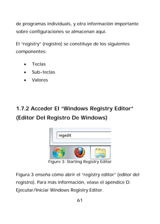 de programas individuals, y otra información importante
sobre configuraciones se almacenan aquí.

El “registry” (registro) se constituye de los siguientes
componentes:

   •   Teclas
   •   Sub-teclas
   •   Valores




1.7.2 Acceder El “Windows Registry Editor”
(Editor Del Registro De Windows)




                 Figure 3: Starting Registry Editor


Figura 3 enseña cómo abrir el “registry editor” (editor del
registro). Para más información, véase el apéndice D:
Ejecutar/Iniciar Windows Registry Editor.

                                61
 