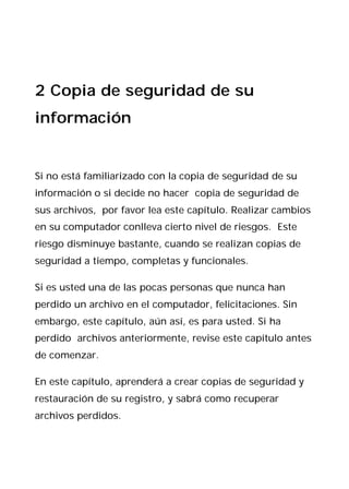 2 Copia de seguridad de su
información


Si no está familiarizado con la copia de seguridad de su
información o si decide no hacer copia de seguridad de
sus archivos, por favor lea este capítulo. Realizar cambios
en su computador conlleva cierto nivel de riesgos. Este
riesgo disminuye bastante, cuando se realizan copias de
seguridad a tiempo, completas y funcionales.

Si es usted una de las pocas personas que nunca han
perdido un archivo en el computador, felicitaciones. Sin
embargo, este capítulo, aún así, es para usted. Si ha
perdido archivos anteriormente, revise este capítulo antes
de comenzar.

En este capítulo, aprenderá a crear copias de seguridad y
restauración de su registro, y sabrá como recuperar
archivos perdidos.
 