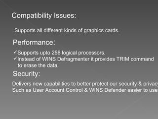 Compatibility Issues: Supports all different kinds of graphics cards. Performance : Supports upto 256 logical processors. Instead of WINS Defragmenter it provides TRIM command  to erase the data . Security: Delivers new capabilities to better protect our security & privacy  Such as User Account Control & WINS Defender easier to use. 
