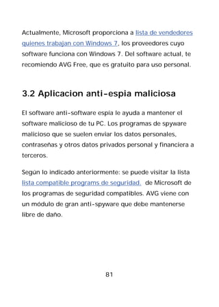 Actualmente, Microsoft proporciona a lista de vendedores
quienes trabajan con Windows 7, los proveedores cuyo
software funciona con Windows 7. Del software actual, te
recomiendo AVG Free, que es gratuito para uso personal.



3.2 Aplicacion anti-espia maliciosa

El software anti-software espía le ayuda a mantener el
software malicioso de tu PC. Los programas de spyware
malicioso que se suelen enviar los datos personales,
contraseñas y otros datos privados personal y financiera a
terceros.

Según lo indicado anteriormente: se puede visitar la lista
lista compatible programs de seguridad. de Microsoft de
los programas de seguridad compatibles. AVG viene con
un módulo de gran anti-spyware que debe mantenerse
libre de daño.




                            81
 