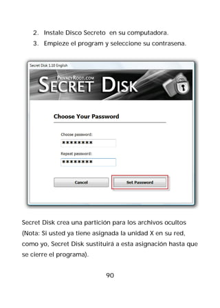 2. Instale Disco Secreto en su computadora.
   3. Empieze el program y seleccione su contrasena.




Secret Disk crea una partición para los archivos ocultos
(Nota: Si usted ya tiene asignada la unidad X en su red,
como yo, Secret Disk sustituirá a esta asignación hasta que
se cierre el programa).


                            90
 