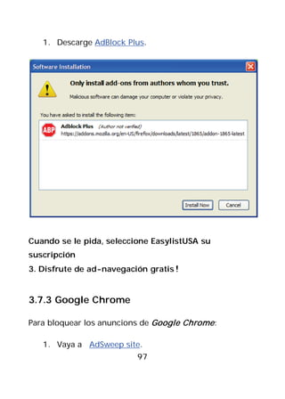 1. Descarge AdBlock Plus.




Cuando se le pida, seleccione EasylistUSA su
suscripción
3. Disfrute de ad-navegación gratis!


3.7.3 Google Chrome

Para bloquear los anuncions de Google Chrome :

   1. Vaya a AdSweep site.
                          97
 