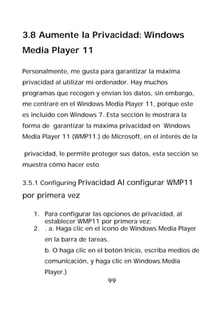 3.8 Aumente la Privacidad: Windows
Media Player 11

Personalmente, me gusta para garantizar la máxima
privacidad al utilizar mi ordenador. Hay muchos
programas que recogen y envían los datos, sin embargo,
me centraré en el Windows Media Player 11, porque este
es incluido con Windows 7. Esta sección le mostrará la
forma de garantizar la máxima privacidad en Windows
Media Player 11 (WMP11.) de Microsoft, en el interés de la

privacidad, le permite proteger sus datos, esta sección se
muestra cómo hacer esto

3.5.1 Configuring Privacidad Al configurar WMP11

por primera vez

   1. Para configurar las opciones de privacidad, al
      establecer WMP11 por primera vez:
   2. . a. Haga clic en el icono de Windows Media Player
       en la barra de tareas.
       b. O haga clic en el botón Inicio, escriba medios de
       comunicación, y haga clic en Windows Media
       Player.)
                            99
 