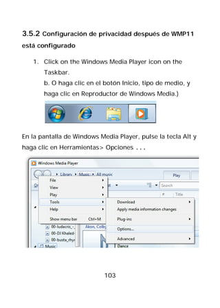 3.5.2 Configuración de privacidad después de WMP11
está configurado

   1. Click on the Windows Media Player icon on the
       Taskbar.
       b. O haga clic en el botón Inicio, tipo de medio, y
       haga clic en Reproductor de Windows Media.)




En la pantalla de Windows Media Player, pulse la tecla Alt y
haga clic en Herramientas> Opciones ...




                            103
 