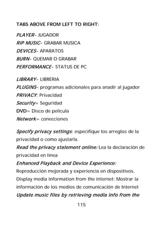 TABS ABOVE FROM LEFT TO RIGHT:

PLAYER - JUGADOR
RIP MUSIC- GRABAR MUSICA
DEVICES - APARATOS
BURN- QUEMAR O GRABAR
PERFORMANCE - STATUS DE PC

LIBRARY - LIBRERIA
PLUGINS - programas adicionales para anadir al jugador
PRIVACY : Privacidad
Security = Seguridad
DVD= Disco de pelicula
Network = conecciones

Specify privacy settings : especifique los arreglos de la
privacidad o como ajustarla.
Read the privacy statement online: Lea la declaración de
privacidad en línea
Enhanced Playback and Device Experience:
Reproducción mejorada y experiencia en dispositivos.
Display media information from the internet: Mostrar la
información de los medios de comunicación de Internet
Update music files by retrieving media info from the

                            115
 