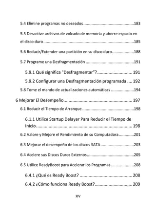 5.4 Elimine programas no deseados ............................................183

   5.5 Desactive archivos de volcado de memoria y ahorre espacio en
   el disco duro ...............................................................................185

   5.6 Reducir/Extender una partición en su disco duro ...................188

   5.7 Programe una Desfragmentación ..........................................191

      5.9.1 Qué significa "Desfragmentar”? ............................ 191
      5.9.2 Configurar una Desfragmentación programada .... 192
   5.8 Tome el mando de actualizaciones automáticas ....................194

6 Mejorar El Desempeño. ...................................................... 197
   6.1 Reducir el Tiempo de Arranque .............................................198

      6.1.1 Utilice Startup Delayer Para Reducir el Tiempo de
      Inicio ............................................................................. 198
   6.2 Valore y Mejore el Rendimiento de su Computadora .............201

   6.3 Mejorar el desempeño de los discos SATA .............................203

   6.4 Acelere sus Discos Duros Externos .........................................205

   6.5 Utilice ReadyBoost para Acelerar los Programas ....................208

      6.4.1 ¿Qué es Ready Boost? .......................................... 208
      6.4.2 ¿Cómo funciona Ready Boost? .............................. 209

                                               xv
 