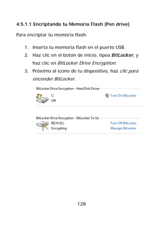 4.5.1.1 Encriptando tu Memoria Flash (Pen drive)

Para encriptar tu memoria flash:

   1. Inserta tu memoria flash en el puerto USB.
   2. Haz clic en el botón de inicio, tipea BitLocker , y
       haz clic en BitLocker Drive Encryption.
   3. Próximo al icono de tu dispositivo, haz clic para
       encender BitLocker.




                             128
 