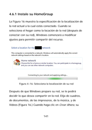 4.6.1 Instale su HomeGroup

La Figura 16 muestra la especificación de la localización de
la red actual a la cual estás conectado. Cuando se
selecciona el hogar como la locación de la red (después de
conectar con su red), Windows comenzará a modificar
ajustes para permitir compartir del recurso.




        Figura 4-16: Selecciona la localización de su red


Después de que Windows prepare su red, se te pedirá
decidir lo que desea compartir en la red. Elija de cuadros,
de documentos, de las impresoras, de la música, y de
Videos (Figura 16.) Cuando haga clic en Crear Ahora, su



                             141
 