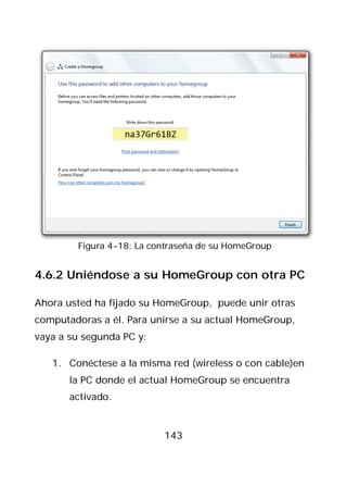 Figura 4-18: La contraseña de su HomeGroup


4.6.2 Uniéndose a su HomeGroup con otra PC

Ahora usted ha fijado su HomeGroup, puede unir otras
computadoras a él. Para unirse a su actual HomeGroup,
vaya a su segunda PC y:

   1. Conéctese a la misma red (wireless o con cable)en
       la PC donde el actual HomeGroup se encuentra
       activado.


                          143
 