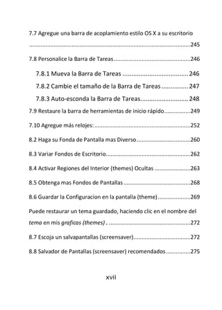 7.7 Agregue una barra de acoplamiento estilo OS X a su escritorio
...................................................................................................245

7.8 Personalice la Barra de Tareas ...............................................246

   7.8.1 Mueva la Barra de Tareas ..................................... 246
   7.8.2 Cambie el tamaño de la Barra de Tareas ............... 247
   7.8.3 Auto-esconda la Barra de Tareas........................... 248
7.9 Restaure la barra de herramientas de inicio rápido ................249

7.10 Agregue más relojes: ...........................................................252

8.2 Haga su Fonda de Pantalla mas Diverso .................................260

8.3 Variar Fondos de Escritorio....................................................262

8.4 Activar Regiones del Interior (themes) Ocultas ......................263

8.5 Obtenga mas Fondos de Pantallas .........................................268

8.6 Guardar la Configuracion en la pantalla (theme) ....................269

Puede restaurar un tema guardado, haciendo clic en el nombre del
tema en mis graficas (themes). ..................................................272

8.7 Escoja un salvapantallas (screensaver) ...................................272

8.8 Salvador de Pantallas (screensaver) recomendados ...............275



                                             xvii
 
