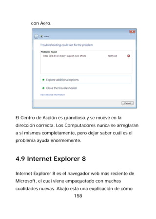con Aero.




El Centro de Acción es grandioso y se mueve en la
dirección correcta. Los Computadores nunca se arreglaran
a sí mismos completamente, pero dejar saber cuál es el
problema ayuda enormemente.



4.9 Internet Explorer 8

Internet Explorer 8 es el navegador web mas reciente de
Microsoft, el cual viene empaquetado con muchas
cualidades nuevas. Abajo esta una explicación de cómo
                           158
 