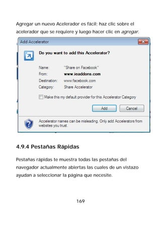 Agregar un nuevo Acelerador es fácil; haz clic sobre el
acelerador que se requiere y luego hacer clic en agregar.




4.9.4 Pestañas Rápidas

Pestañas rápidas te muestra todas las pestañas del
navegador actualmente abiertas las cuales de un vistazo
ayudan a seleccionar la página que necesite.




                           169
 
