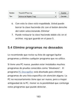 6. Con esto la clave está respaldada. Usted puede
       borrar la clave hacienda clic con el botón derecho
       del ratón seleccionando Eliminar
   7. Puede restaurar la clave haciendo doble clic en el
       archivo .reg que guardó en el paso 5.



5.4 Elimine programas no deseados

Le recomiendo que revise su lista de agregar/quitar
programas y elimine cualquier programa que no utilice.

Si tiene una PC nueva, pueden estar instalados muchos
programas de prueba conocidos como “bloatware”. El
programa PC Decrapifier está diseñado para eliminar
programas de una lista específica sin atención alguna. La
PC no necesariamente tiene que ser nueva, pero a mayor
antigüedad de la PC, menor es la posibilidad que contenga
estos programas que puede detectar.



                           183
 