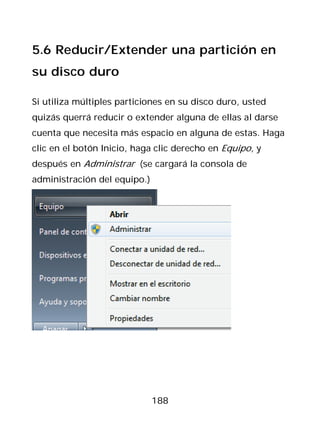 5.6 Reducir/Extender una partición en
su disco duro

Si utiliza múltiples particiones en su disco duro, usted
quizás querrá reducir o extender alguna de ellas al darse
cuenta que necesita más espacio en alguna de estas. Haga
clic en el botón Inicio, haga clic derecho en Equipo, y
después en Administrar (se cargará la consola de
administración del equipo.)




                              188
 
