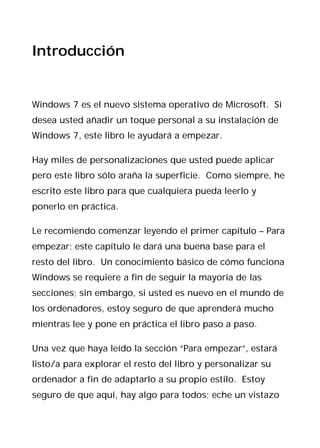 Introducción


Windows 7 es el nuevo sistema operativo de Microsoft. Si
desea usted añadir un toque personal a su instalación de
Windows 7, este libro le ayudará a empezar.

Hay miles de personalizaciones que usted puede aplicar
pero este libro sólo araña la superficie. Como siempre, he
escrito este libro para que cualquiera pueda leerlo y
ponerlo en práctica.

Le recomiendo comenzar leyendo el primer capítulo – Para
empezar; este capítulo le dará una buena base para el
resto del libro. Un conocimiento básico de cómo funciona
Windows se requiere a fin de seguir la mayoría de las
secciones; sin embargo, si usted es nuevo en el mundo de
los ordenadores, estoy seguro de que aprenderá mucho
mientras lee y pone en práctica el libro paso a paso.

Una vez que haya leído la sección “Para empezar”, estará
listo/a para explorar el resto del libro y personalizar su
ordenador a fin de adaptarlo a su propio estilo. Estoy
seguro de que aquí, hay algo para todos; eche un vistazo
 