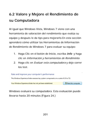6.2 Valore y Mejore el Rendimiento de
su Computadora

Al igual que Windows Vista, Windows 7 viene con una
herramienta de valoración del rendimiento que evalúa su
equipo y después le da tips para mejorarlo.En esta sección
aprenderá cómo utilizar las Herramientas de Información
de Rendimiento de Windows 7 para evaluar su equipo:

   1. Haga Clic en el botón de Inicio, escriba info y haga
       clic en Información y herramientas de Rendiminto.
   2. Haga clic en Evaluar esta computadora y deje correr
       los test.




Windows evaluará su computadora. Esta evaluación puede
llevarse hasta 20 minutos (Figura 24.)




                           201
 